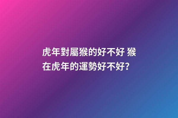 虎年對屬猴的好不好 猴在虎年的運勢好不好？-第1張-觀點-玄機派